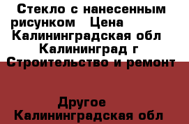 Стекло с нанесенным рисунком › Цена ­ 2 000 - Калининградская обл., Калининград г. Строительство и ремонт » Другое   . Калининградская обл.